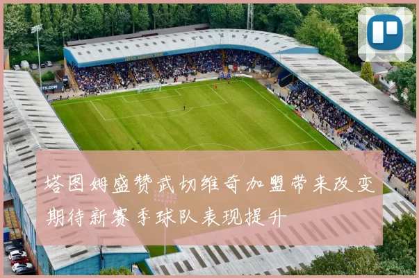 塔图姆盛赞武切维奇加盟带来改变期待新赛季球队表现提升