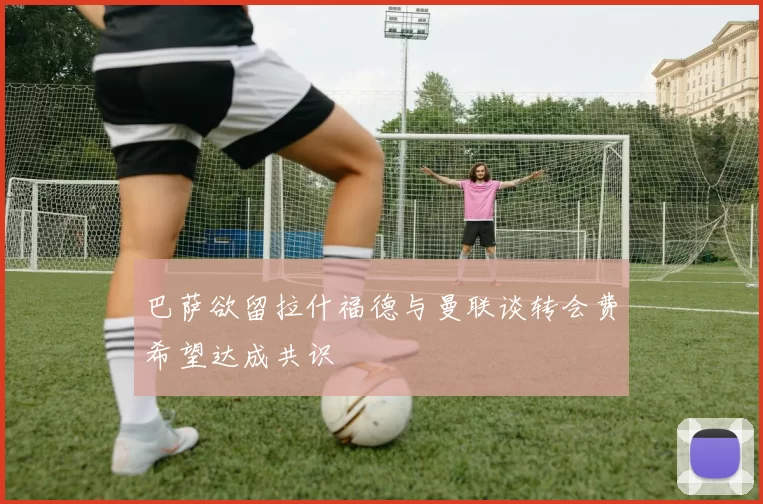 巴萨欲留拉什福德与曼联谈转会费希望达成共识