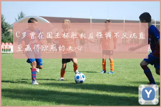 C罗曾在国王杯胜利后强调不庆祝直至赢得欧冠的决心