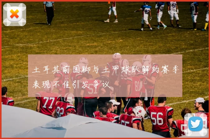 土耳其前国脚与土甲球队解约赛季表现不佳引发争议
