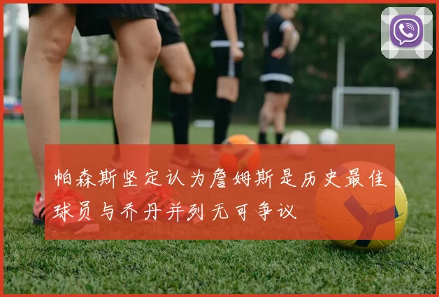 帕森斯坚定认为詹姆斯是历史最佳球员与乔丹并列无可争议