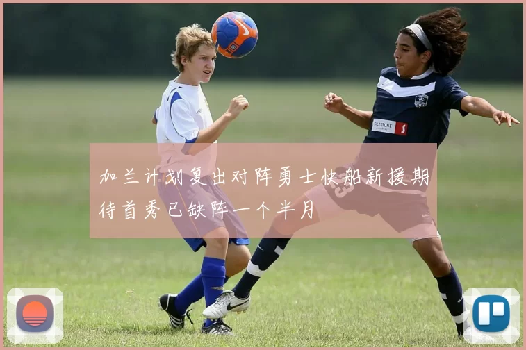 加兰计划复出对阵勇士快船新援期待首秀已缺阵一个半月