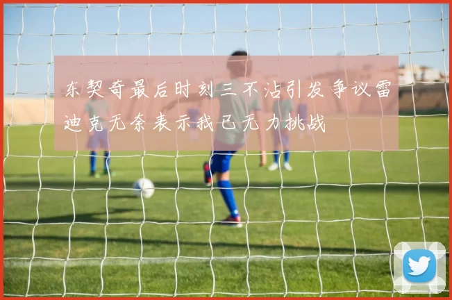 东契奇最后时刻三不沾引发争议雷迪克无奈表示我已无力挑战