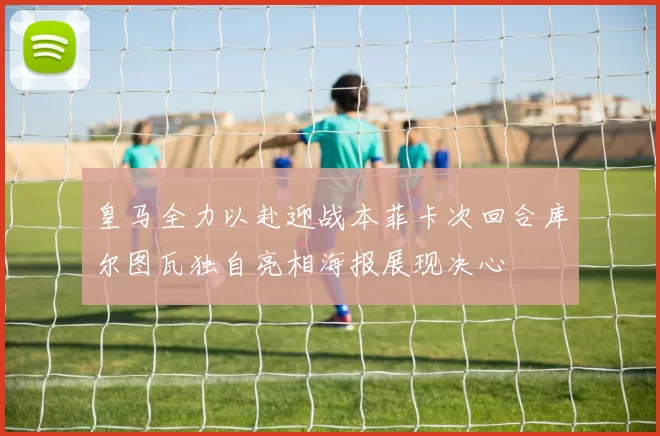 皇马全力以赴迎战本菲卡次回合库尔图瓦独自亮相海报展现决心
