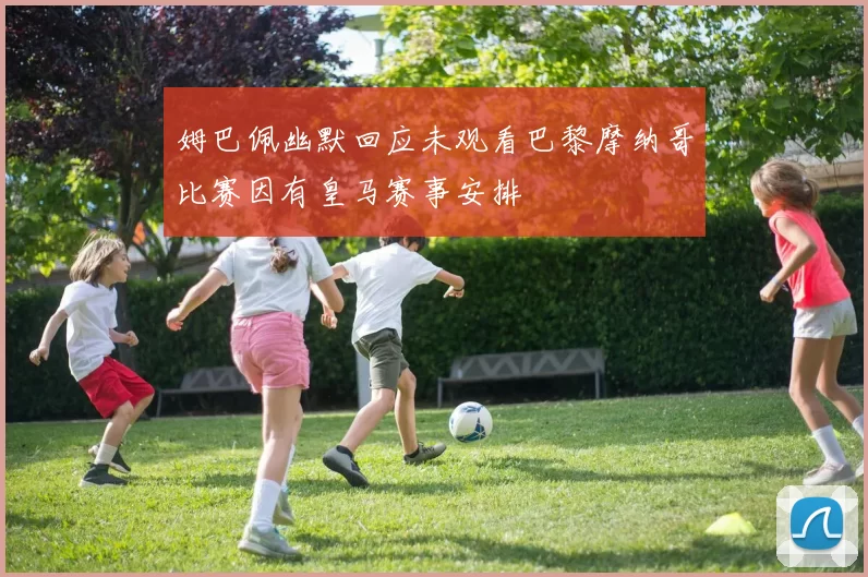 姆巴佩幽默回应未观看巴黎摩纳哥比赛因有皇马赛事安排