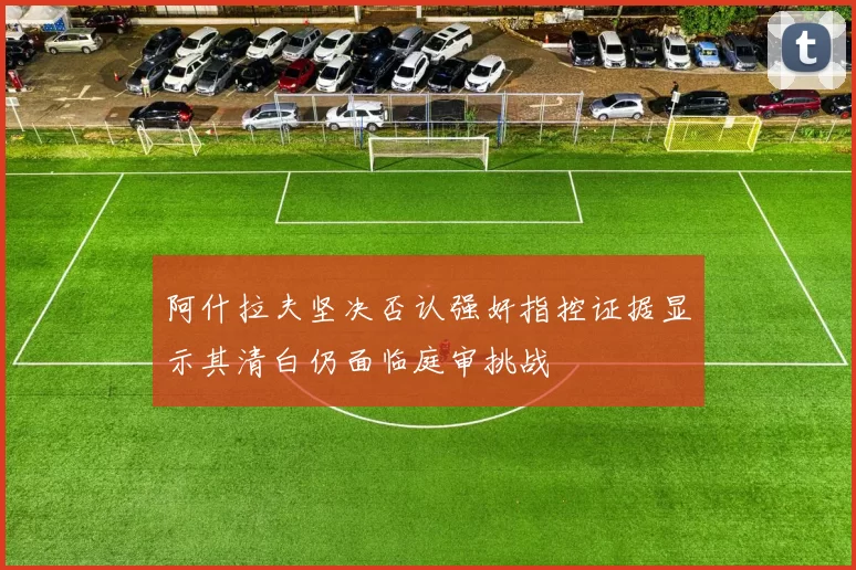 阿什拉夫坚决否认强奸指控证据显示其清白仍面临庭审挑战