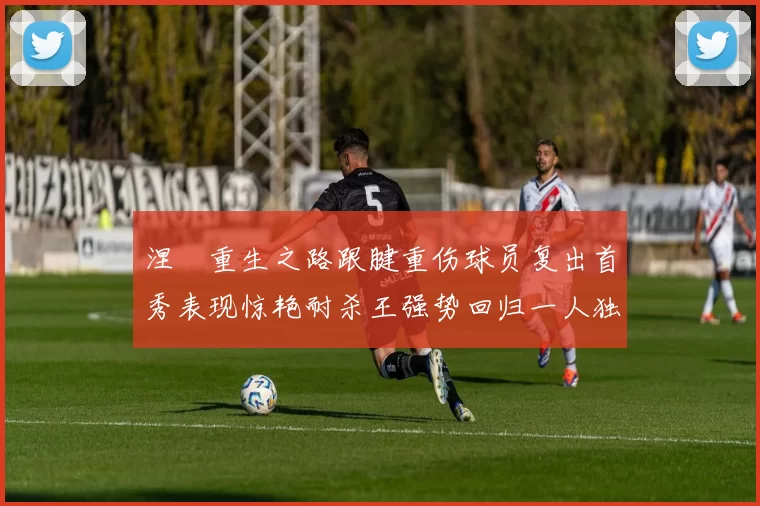 涅槃重生之路跟腱重伤球员复出首秀表现惊艳耐杀王强势回归一人独得30分以上