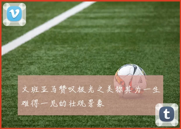 文班亚马赞叹极光之美称其为一生难得一见的壮观景象