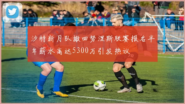 沙特新月队撤回努涅斯联赛报名半年薪水高达5300万引发热议