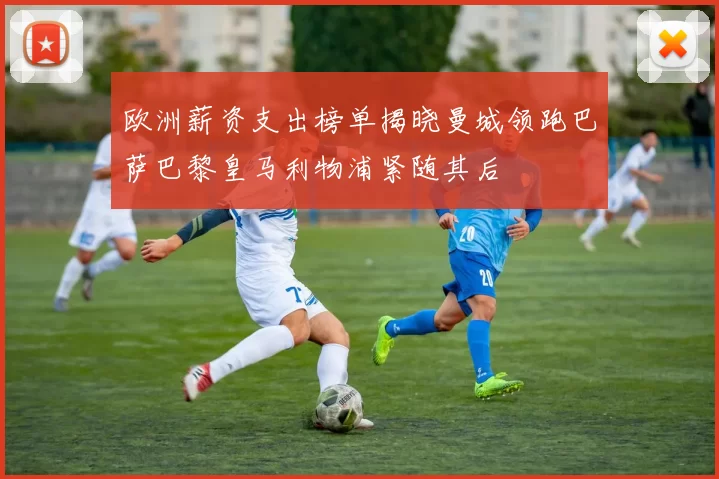 欧洲薪资支出榜单揭晓曼城领跑巴萨巴黎皇马利物浦紧随其后