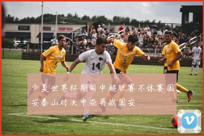 今夏世界杯期间中超联赛不休赛国安泰山对决申花再战国安