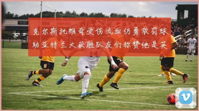 克尔斯托维奇受伤流血仍勇敢罚球助亚特兰大获胜队友们称赞他是英雄