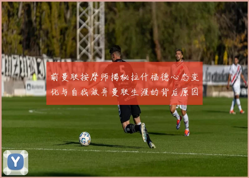 前曼联按摩师揭秘拉什福德心态变化与自我放弃曼联生涯的背后原因