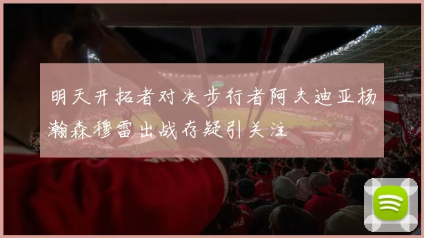 明天开拓者对决步行者阿夫迪亚杨瀚森穆雷出战存疑引关注