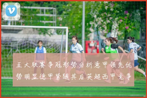 五大联赛争冠形势分析意甲领先优势明显德甲紧随其后英超西甲竞争激烈