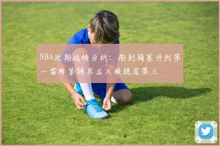 NBA近期战绩分析：船刺骑塞并列第一雷蜂紧随其后火狼稳居第三