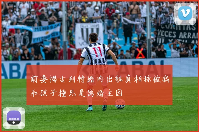 前妻揭古利特婚内出轨真相称被我和孩子撞见是离婚主因