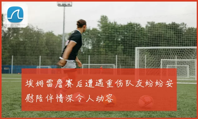 埃姆雷詹赛后遭遇重伤队友纷纷安慰陪伴情深令人动容