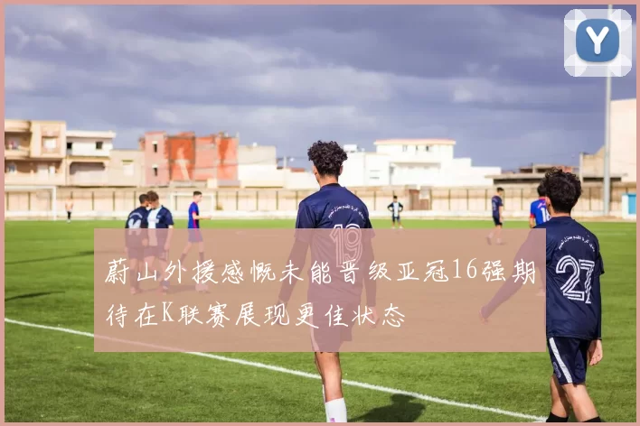 蔚山外援感慨未能晋级亚冠16强期待在K联赛展现更佳状态