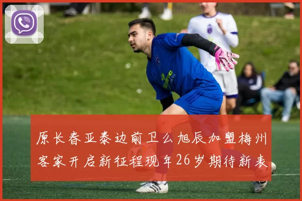 原长春亚泰边前卫么旭辰加盟梅州客家开启新征程现年26岁期待新表现