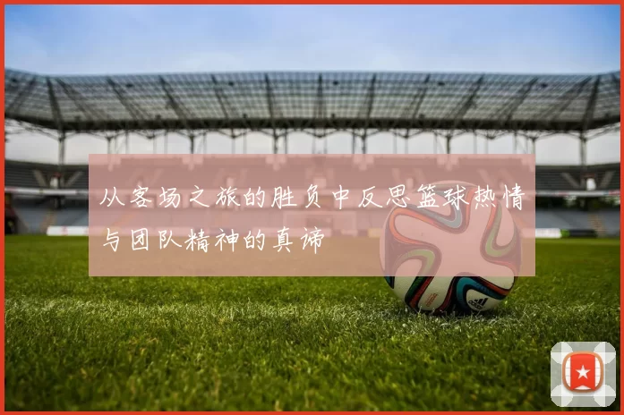 从客场之旅的胜负中反思篮球热情与团队精神的真谛