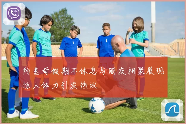 约基奇假期不休息与朋友相聚展现惊人体力引发热议
