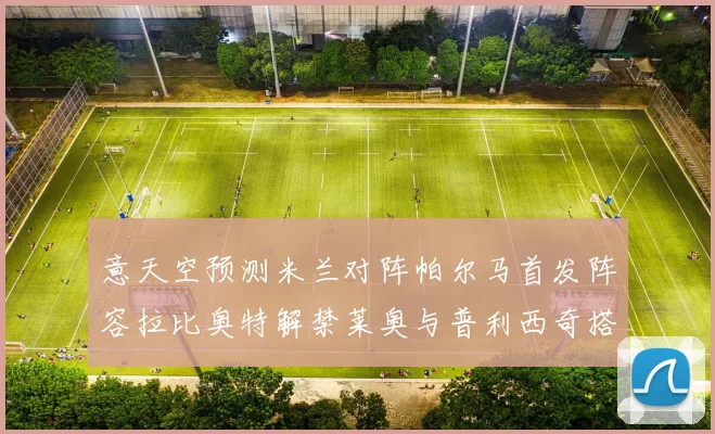 意天空预测米兰对阵帕尔马首发阵容拉比奥特解禁莱奥与普利西奇搭档出战