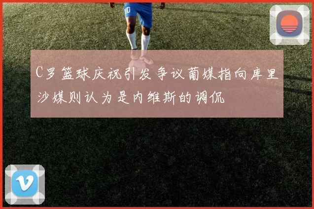 C罗篮球庆祝引发争议葡媒指向库里沙媒则认为是内维斯的调侃